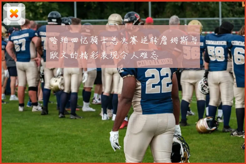 哈珀回忆骑士总决赛逆转詹姆斯与欧文的精彩表现令人难忘