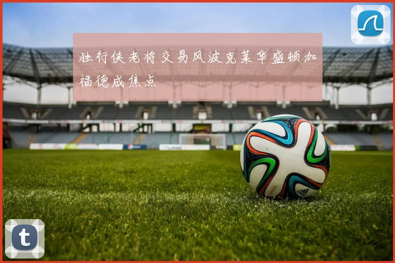 独行侠老将交易风波克莱华盛顿加福德成焦点
