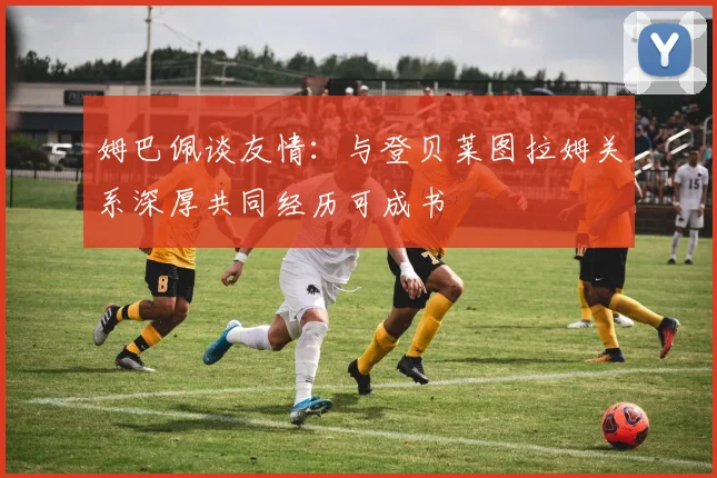 姆巴佩谈友情：与登贝莱图拉姆关系深厚共同经历可成书