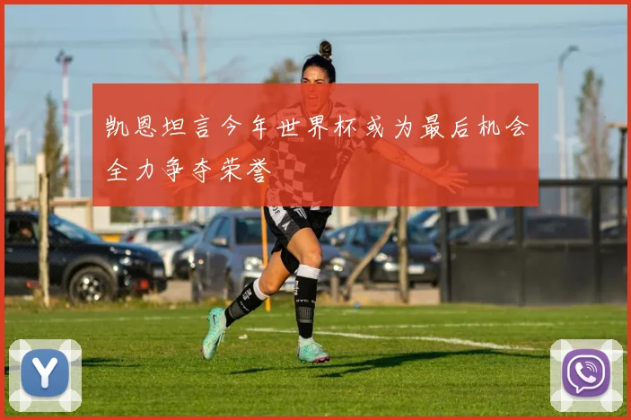 凯恩坦言今年世界杯或为最后机会全力争夺荣誉
