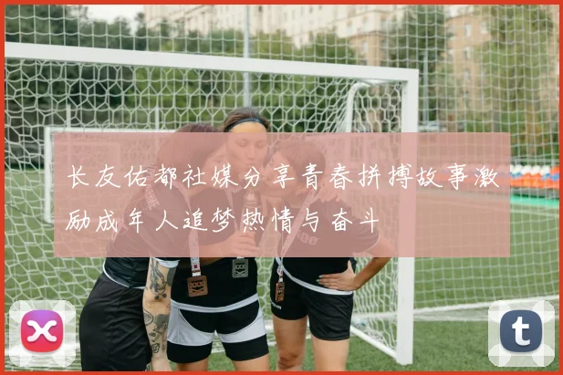 长友佑都社媒分享青春拼搏故事激励成年人追梦热情与奋斗