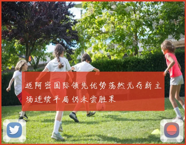 迈阿密国际领先优势荡然无存新主场连续平局仍未尝胜果