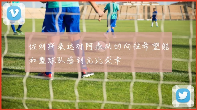佐利斯表达对阿森纳的向往希望能加盟球队感到无比荣幸