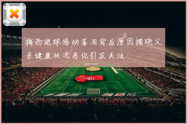 梅西进球感动落泪背后原因揭晓父亲健康状况恶化引发关注