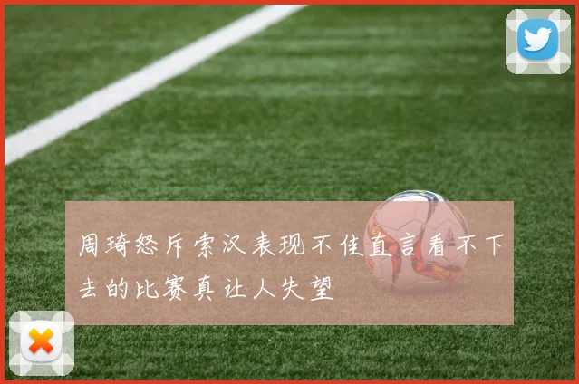 周琦怒斥索汉表现不佳直言看不下去的比赛真让人失望